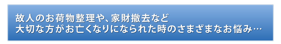 故人のお荷物整理や家財撤去など大切な方がお亡くなりになられた時のさまざまなお悩み…